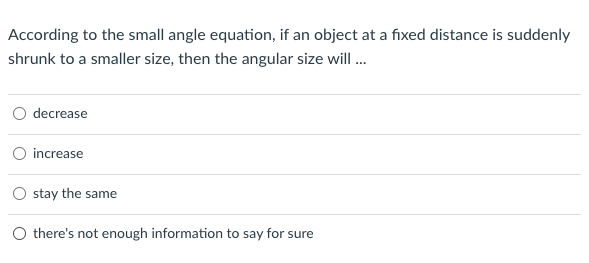 According to the small angle equation, if an object at a fixed distance is suddenly
shrunk to a smaller size, then the angular size will...
decrease
increase
stay the same
O there's not enough information to say for sure