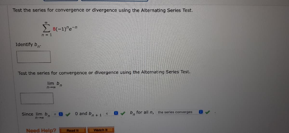 Test the series for convergence or divergence using the Alternating Series Test.
8(-1)"e-n
n = 1
Identify b
Test the series for convergence or divergence using the Alternating Series Test.
lim b
n
n-co
Since lim b = 0
0 and bn + 1 S
b for all n, the series converges
816
Watch It
Need Help?
Read it