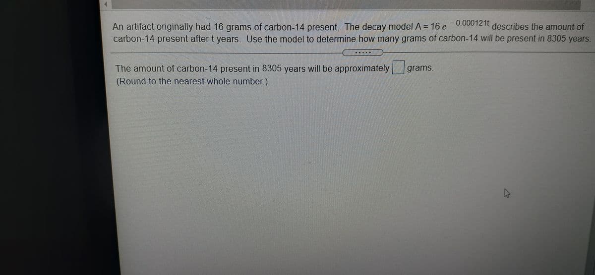 0000121t
describes the amount of
An artifact originally had 16 grams of carbon-14 present. The decay model A= 16 e
carbon-14 present after t years. Use the model to determine how many grams of carbon-14 will be present in 8305 years.
The amount of carbon-14 present in 8305 years will be approximately
(Round to the nearest whole number)
grams.
