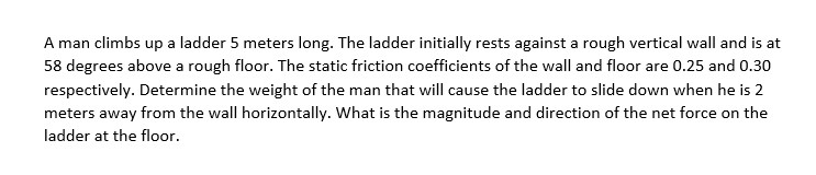 A man climbs up a ladder 5 meters long. The ladder initially rests against a rough vertical wall and is at
58 degrees above a rough floor. The static friction coefficients of the wall and floor are 0.25 and 0.30
respectively. Determine the weight of the man that will cause the ladder to slide down when he is 2
meters away from the wall horizontally. What is the magnitude and direction of the net force on the
ladder at the floor.
