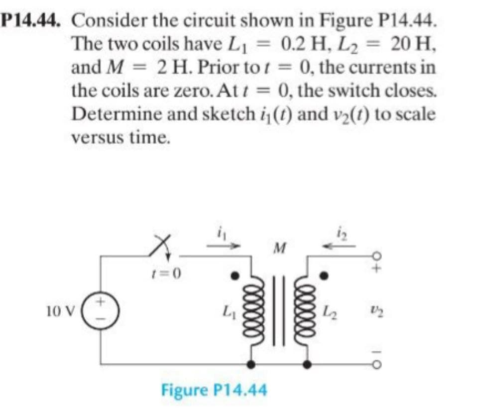 P14.44. Consider the circuit shown in Figure P14.44.
The two coils have L₁ = 0.2 H, L2 = 20 H,
=
and M 2 H. Prior to t = 0, the currents in
the coils are zero. At t = 0, the switch closes.
Determine and sketch i₁(t) and v2(t) to scale
versus time.
M
1=0
+
10 V
Figure P14.44
12