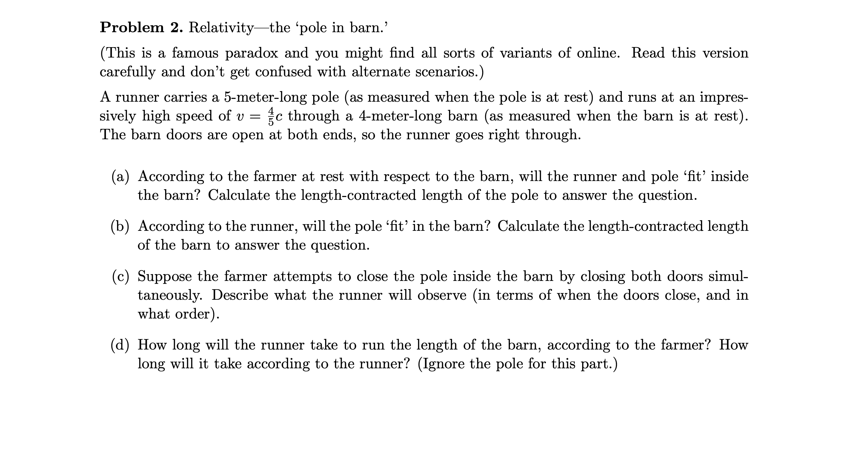 Problem 2. Relativity-the 'pole in barn.'
(This is a famous paradox and you might find all sorts of variants of online. Read this version
carefully and don't get confused with alternate scenarios.)
A runner carries a 5-meter-long pole (as measured when the pole is at rest) and runs at an impres-
sively high speed of v = c through a 4-meter-long barn (as measured when the barn is at rest).
The barn doors are open at both ends, so the runner goes right through.
(a) According to the farmer at rest with respect to the barn, will the runner and pole 'fit' inside
the barn? Calculate the length-contracted length of the pole to answer the question.
