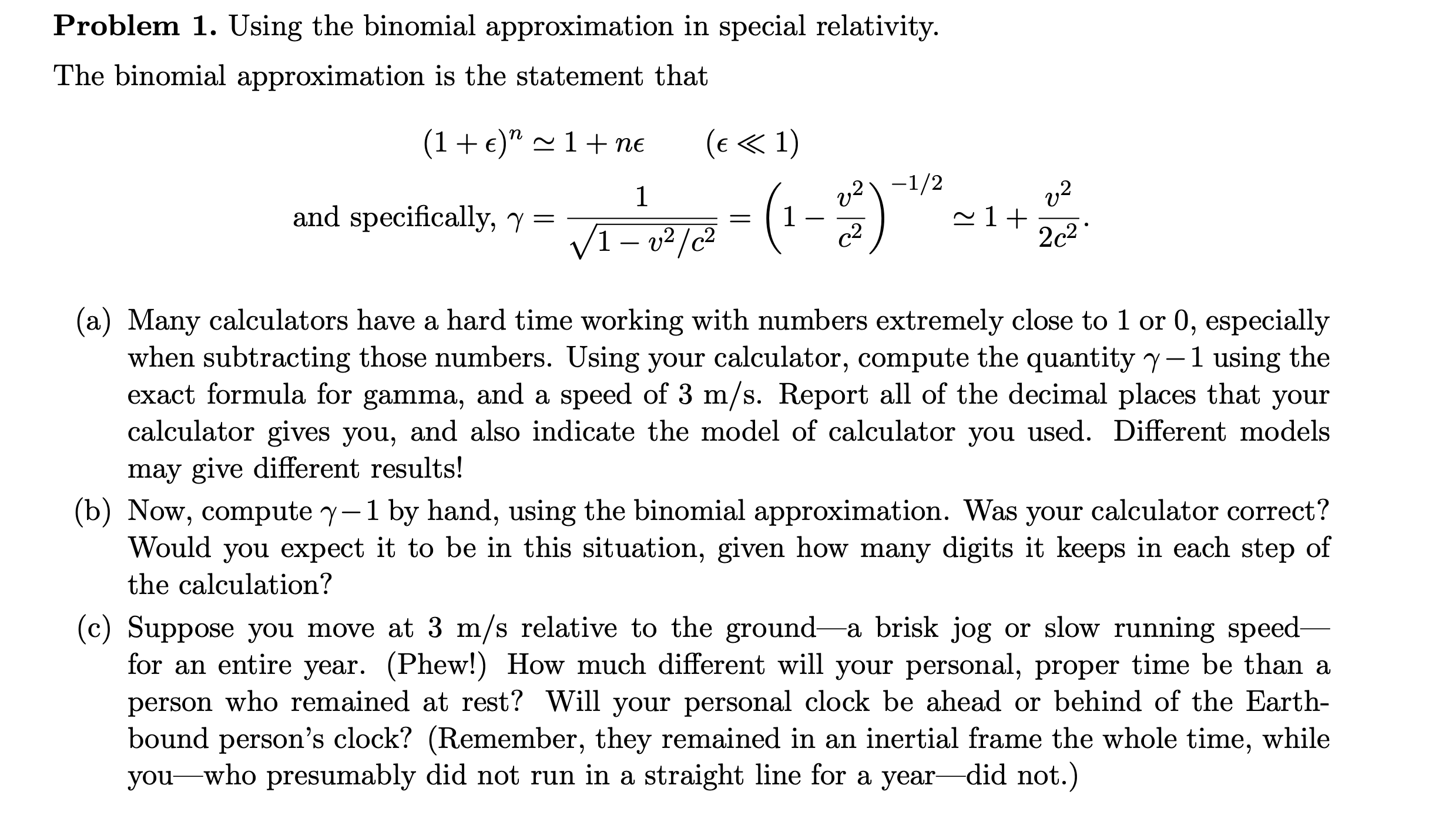 Problem 1. Using the binomial approximation in special relativity.
The binomial approximation is the statement that
(1+ €)" ~ 1 + ne
(e « 1)
v2\ -1/2
v2
and specifically, y =
V1- v²/c²
c2
2c2
(a) Many calculators have a hard time working with numbers extremely close to 1 or 0, especially
when subtracting those numbers. Using your calculator, compute the quantity y-1 using the
exact formula for gamma, and a speed of 3 m/s. Report all of the decimal places that your
calculator gives you, and also indicate the model of calculator you used. Different models
may give different results!
(b) Now, compute y-1 by hand, using the binomial approximation. Was your calculator correct?
Would you expect it to be in this situation, given how many digits it keeps in each step of
the calculation?
(c) Suppose you move at 3 m/s relative to the ground-a brisk jog or slow running speed-
for an entire year. (Phew!) How much different will your personal, proper time be than a
person who remained at rest? Will your personal clock be ahead or behind of the Earth-
bound person's clock? (Remember, they remained in an inertial frame the whole time, while
you-who presumably did not run in a straight line for a year-did not.)
