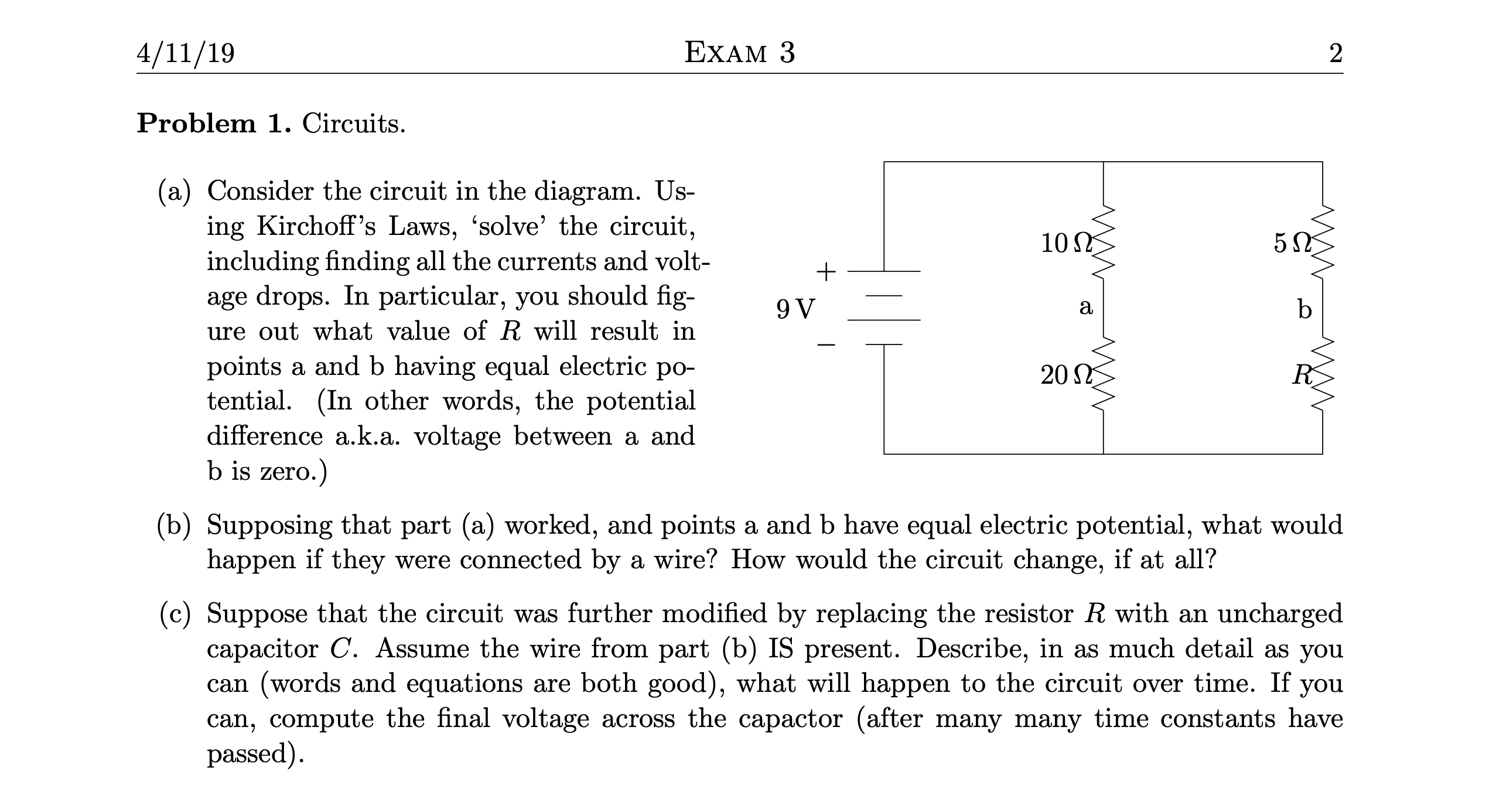 4/11/19
EXAM 3
Problem 1. Circuits.
(a) Consider the circuit in the diagram. Us-
ing Kirchoff's Laws, 'solve' the circuit,
including finding all the currents and volt-
age drops. In particular, you should fig-
ure out what value of R will result in
10
a
b
points a and b having equal electric po-
tential. (In other words, the potential
difference a.k.a. voltage between a and
b is zero.)
20 L
(b) Supposing that part (a) worked, and points a and b have equal electric potential, what would
happen if they were connected by a wire? How would the circuit change, if at all?
(c) Suppose that the circuit was further modified by replacing the resistor R with an uncharged
capacitor C. Assume the wire from part (b) IS present. Describe, in as much detail as you
can (words and equations are both good), what will happen to the circuit over time. If you
can, compute the final voltage across the capactor (after many many time constants have
passed).
