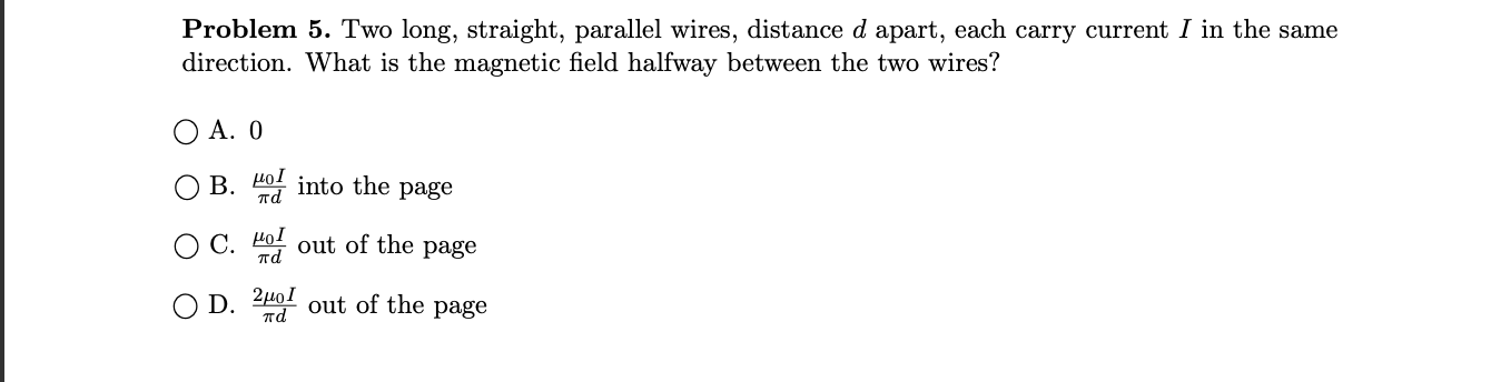 Problem 5. Two long, straight, parallel wires, distance d apart, each carry current I in the same
direction. What is the magnetic field halfway between the two wires?
O A. O
B. 401 into the page
пd
O C. 401 out of the page
HọI
пd
D.
2µoI
out of the page
пd
