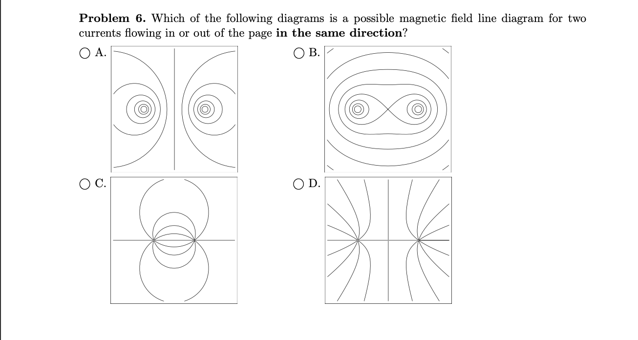 Problem 6. Which of the following diagrams is a possible magnetic field line diagram for two
currents flowing in or out of the page in the same direction?
A.
B.
O D.
