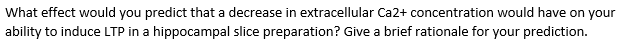 What effect would you predict that a decrease in extracellular Ca2+ concentration would have on your
ability to induce LTP in a hippocampal slice preparation? Give a brief rationale for your prediction.
