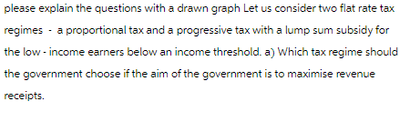 please explain the questions with a drawn graph Let us consider two flat rate tax
regimes - a proportional tax and a progressive tax with a lump sum subsidy for
the low-income earners below an income threshold. a) Which tax regime should
the government choose if the aim of the government is to maximise revenue
receipts.