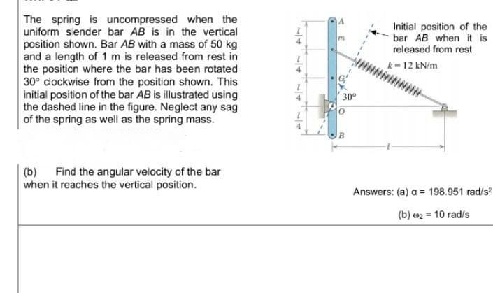 The spring is uncompressed when the
uniform sender bar AB is in the vertical
position shown. Bar AB with a mass of 50 kg
and a length of 1 m is released from rest in
the position where the bar has been rotated
30° clockwise from the position shown. This
initial position of the bar AB is illustrated using
the dashed line in the figure. Neglect any sag
of the spring as well as the spring mass.
(b) Find the angular velocity of the bar
when it reaches the vertical position.
A
Initial position of the
bar AB when it is
released from rest
k=12 kN/m
Answers: (a) a = 198.951 rad/s²
(b) 2 = 10 rad/s
30º
B