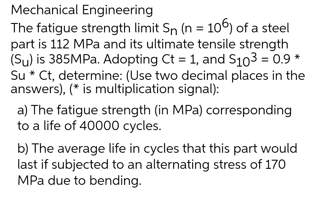 Mechanical Engineering
The fatigue strength limit Sn (n = 106) of a steel
part is 112 MPa and its ultimate tensile strength
(Sy) is 385MPa. Adopting Ct = 1, and S103 = 0.9 *
Su* Ct, determine: (Use two decimal places in the
answers), (* is multiplication signal):
a) The fatigue strength (in MPa) corresponding
to a life of 40000 cycles.
b) The average life in cycles that this part would
last if subjected to an alternating stress of 170
MPa due to bending.
