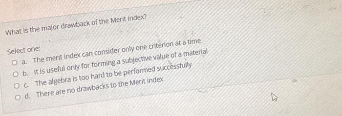 What is the major drawback of the Merit index?
Select one:
O a. The merit index can consider only one criterion at a time
O b. It is useful only for forming a subjective value of a material
O c. The algebra is too hard to be performed successfully
O d. There are no drawbacks to the Merit index
2