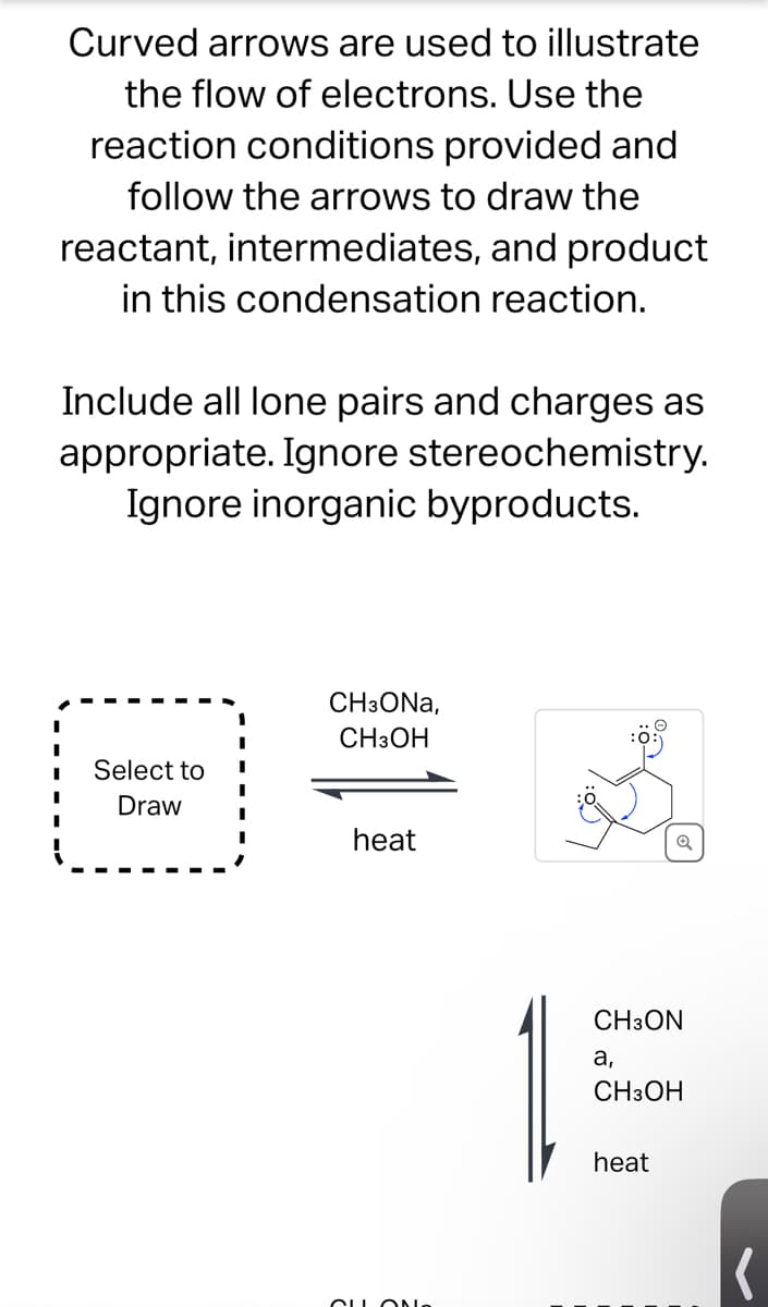 Curved arrows are used to illustrate
the flow of electrons. Use the
reaction conditions provided and
follow the arrows to draw the
reactant, intermediates, and product
in this condensation reaction.
Include all lone pairs and charges as
appropriate. Ignore stereochemistry.
Ignore inorganic byproducts.
Select to
Draw
CH3ONA,
CH3OH
heat
Q
CLLON
a
CH3ON
15
a,
CH3OH
heat