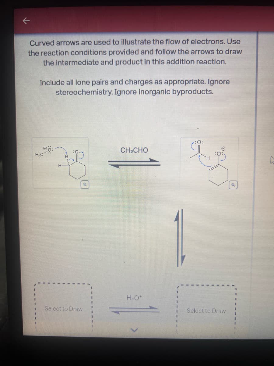 Curved arrows are used to illustrate the flow of electrons. Use
the reaction conditions provided and follow the arrows to draw
the intermediate and product in this addition reaction.
Include all lone pairs and charges as appropriate. Ignore
stereochemistry. Ignore inorganic byproducts.
7:0:
CH3CHO
HSC
H3O+
Select to Draw
Select to Draw