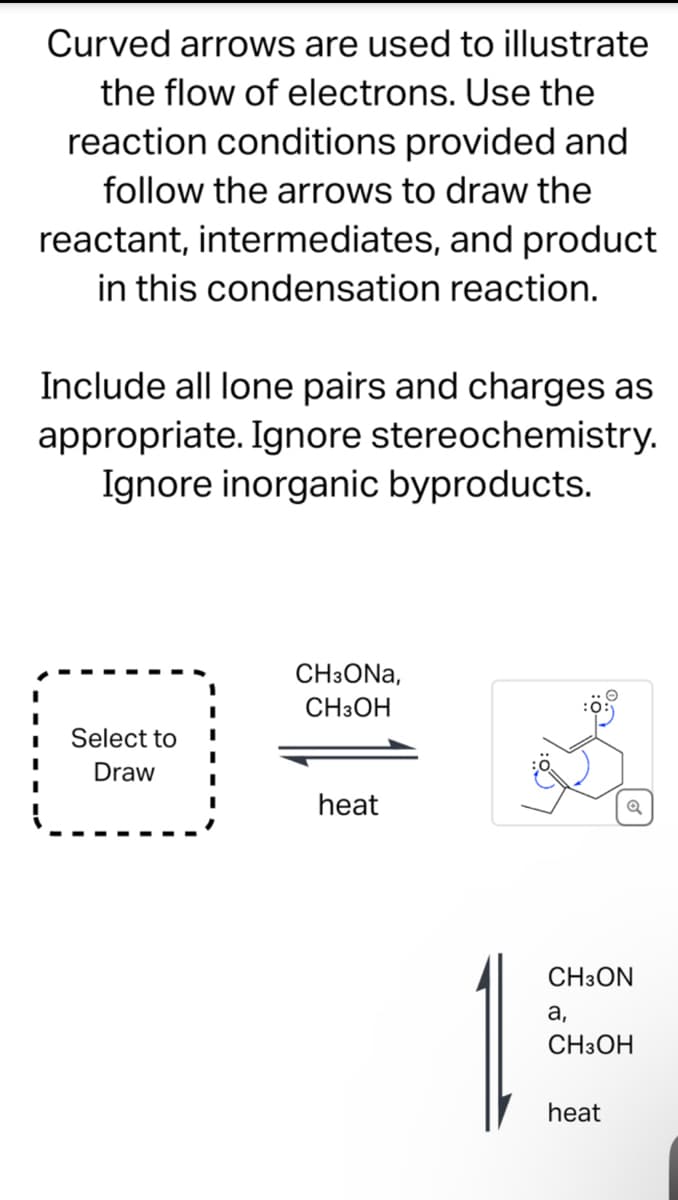 Curved arrows are used to illustrate
the flow of electrons. Use the
reaction conditions provided and
follow the arrows to draw the
reactant, intermediates, and product
in this condensation reaction.
Include all lone pairs and charges as
appropriate. Ignore stereochemistry.
Ignore inorganic byproducts.
CH3ONA,
CH3OH
Select to
Draw
heat
CH3ON
a,
CH3OH
heat