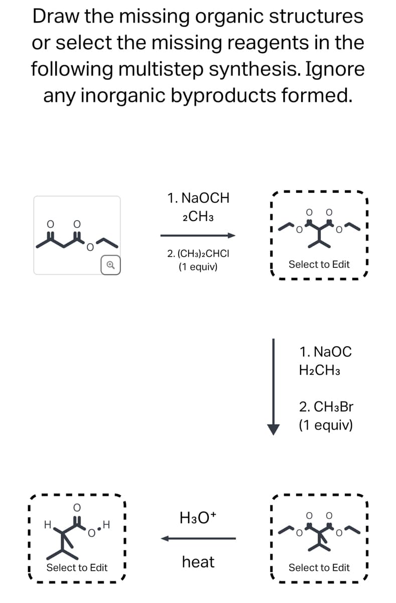 Draw the missing organic structures
or select the missing reagents in the
following multistep synthesis. Ignore
any inorganic byproducts formed.
H
1. NaOCH
2CH3
2. (CH3)2CHCI
(1 equiv)
H3O+
Select to Edit
1. NaOC
H2CH3
2. CH3Br
(1 equiv)
heat
Select to Edit
Select to Edit
