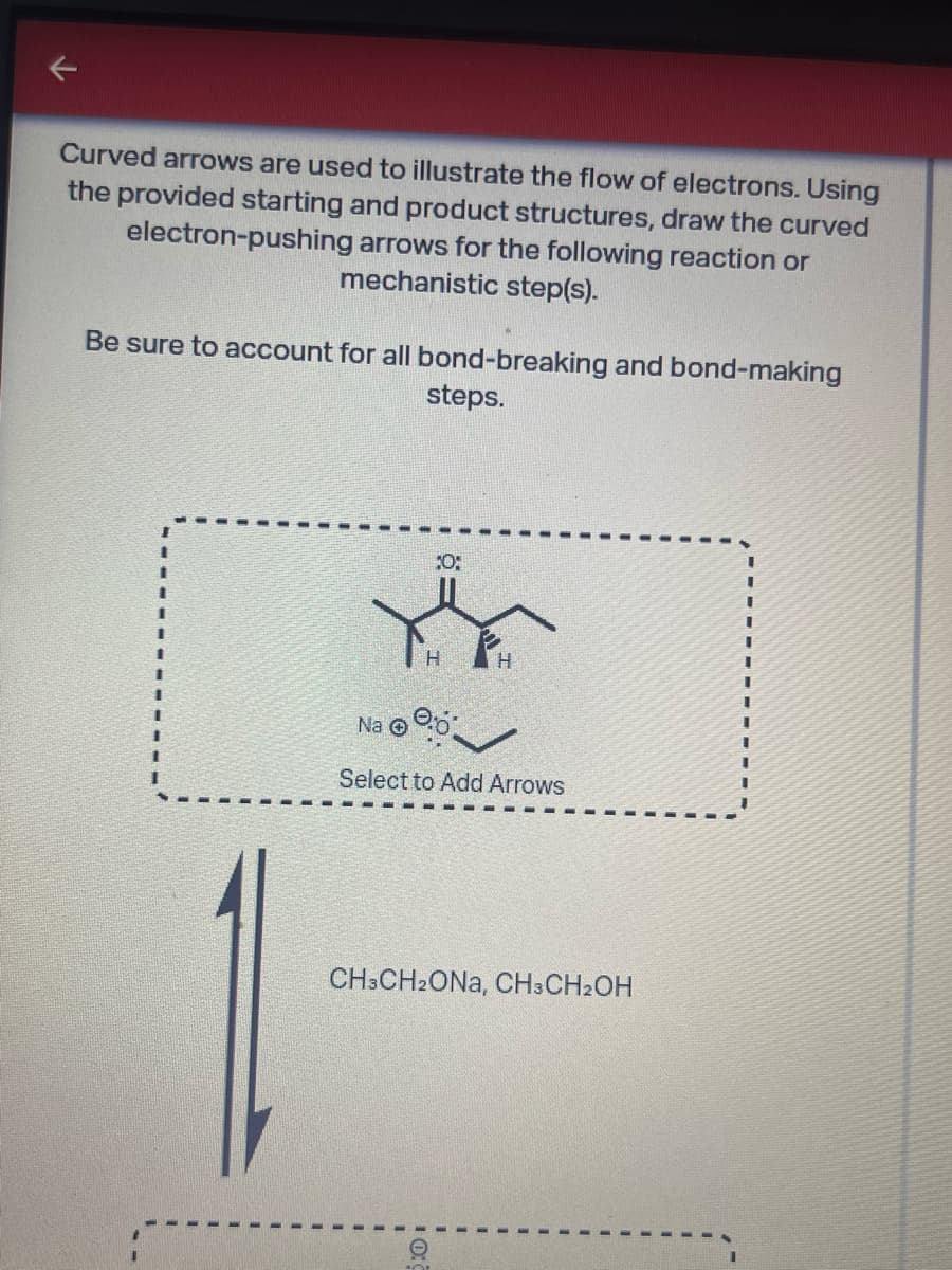 Curved arrows are used to illustrate the flow of electrons. Using
the provided starting and product structures, draw the curved
electron-pushing arrows for the following reaction or
mechanistic step(s).
Be sure to account for all bond-breaking and bond-making
steps.
Na
10:
H
H
Select to Add Arrows
CH3CH2ONA, CH3CH2OH
