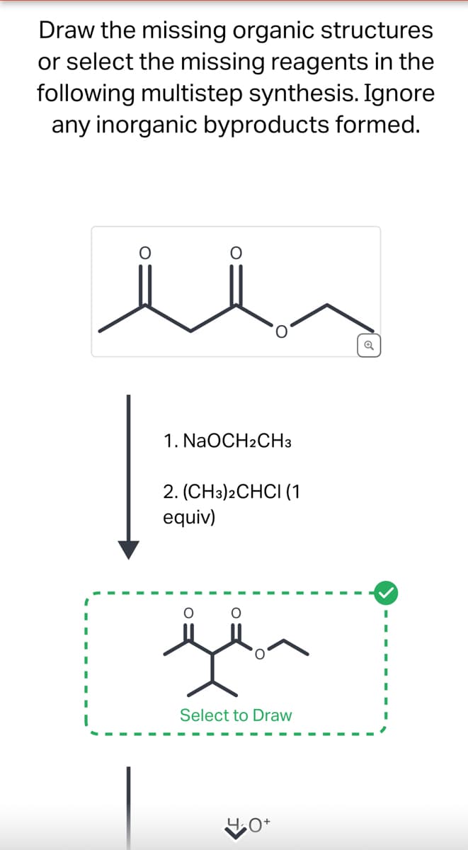 Draw the missing organic structures
or select the missing reagents in the
following multistep synthesis. Ignore
any inorganic byproducts formed.
O
1. NaOCH2CH3
2. (CH3)2CHCI (1
equiv)
مفرق
Select to Draw
