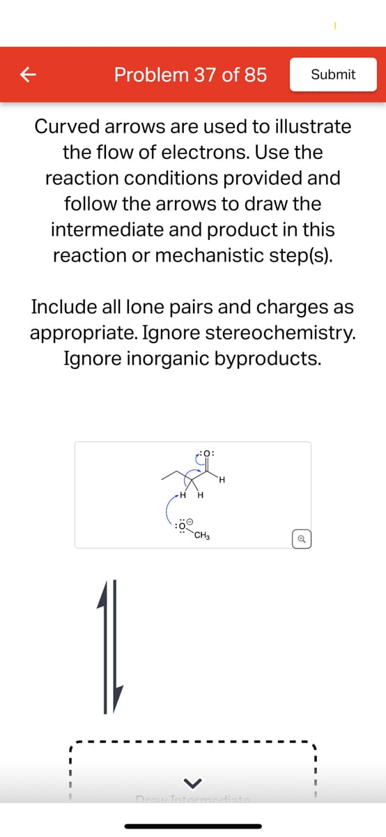 Problem 37 of 85
Submit
Curved arrows are used to illustrate
the flow of electrons. Use the
reaction conditions provided and
follow the arrows to draw the
intermediate and product in this
reaction or mechanistic step(s).
Include all lone pairs and charges as
appropriate. Ignore stereochemistry.
Ignore inorganic byproducts.
CH3
Q
Draw Intermediate