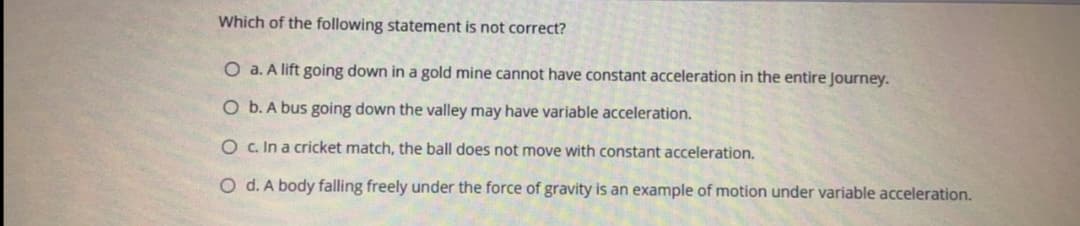 Which of the following statement is not correct?
O a. A lift going down in a gold mine cannot have constant acceleration in the entire Journey.
O b. A bus going down the valley may have variable acceleration.
O c. In a cricket match, the ball does not move with constant acceleration.
O d. A body falling freely under the force of gravity is an example of motion under variable acceleration.
