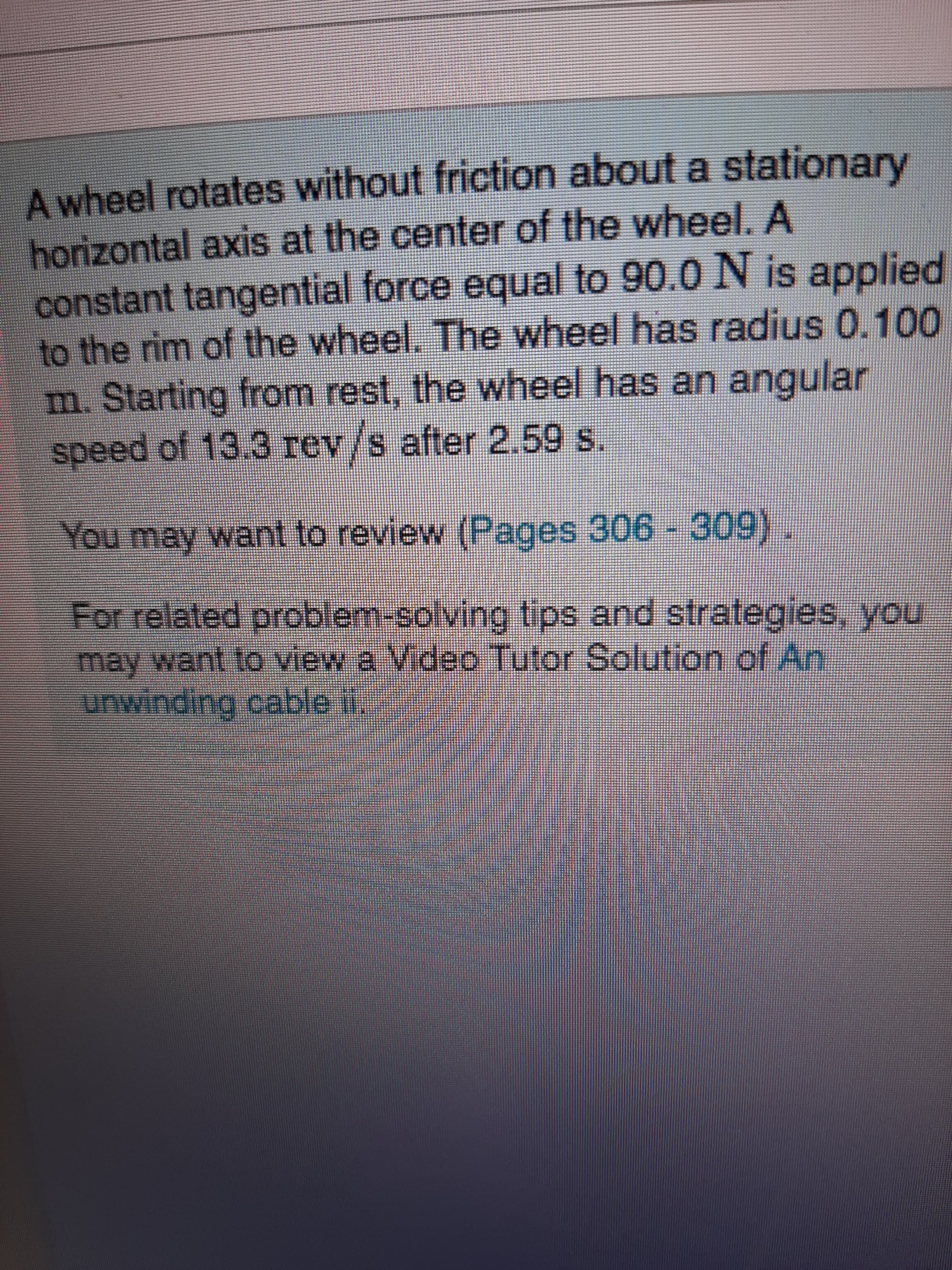 A wheel rotates without friction about a stationary
horizontal axis at the center of the wheel. A
constant tangential force equal to 90.0 N is applied
to the rim of the wheel. The wheel has radius 0.100
m. Starting from rest, the wheel has an angular
speed of 13.3 rev/s after 2,59 s.
You may want to review (Pages 306 - 309).
For related problem-solving tips and strategies, you
may want to view a Video Tutor Solution of An
unwinding cable il,
