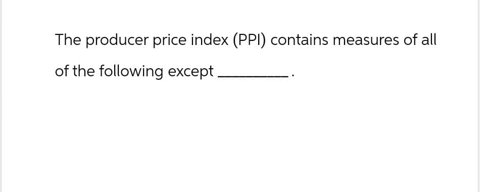 The producer price index (PPI) contains measures of all
of the following except.