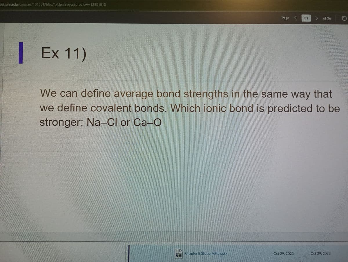 pus.unr.edu/courses/101581/files/folder/Slides?preview-12531510
Page
Chapter 8 Slides_Fetto.pptx
Ex 11)
We can define average bond strengths in the same way that
we define covalent bonds. Which ionic bond is predicted to be
stronger: Na-Cl or Ca-O
of 36
Oct 29, 2023
Oct 29, 2023
O