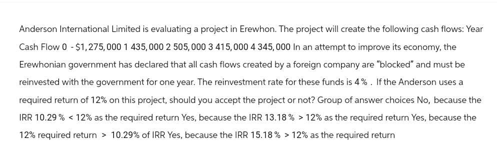 Anderson International Limited is evaluating a project in Erewhon. The project will create the following cash flows: Year
Cash Flow 0 - $1,275,000 1 435,000 2 505,000 3 415,000 4 345,000 In an attempt to improve its economy, the
Erewhonian government has declared that all cash flows created by a foreign company are "blocked" and must be
reinvested with the government for one year. The reinvestment rate for these funds is 4%. If the Anderson uses a
required return of 12% on this project, should you accept the project or not? Group of answer choices No, because the
IRR 10.29% 12% as the required return Yes, because the IRR 13.18% > 12% as the required return Yes, because the
12% required return > 10.29% of IRR Yes, because the IRR 15.18% > 12% as the required return