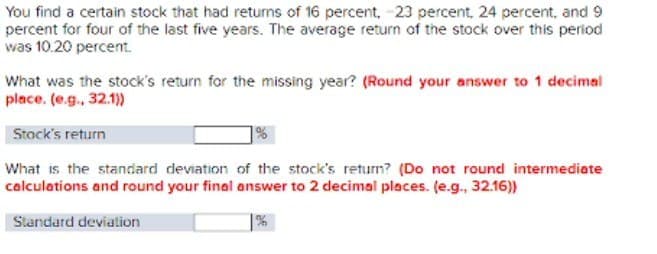 You find a certain stock that had returns of 16 percent, -23 percent, 24 percent, and 9
percent for four of the last five years. The average return of the stock over this period
was 10.20 percent.
What was the stock's return for the missing year? (Round your answer to 1 decimal
place. (e.g., 32.1))
Stock's return
What is the standard deviation of the stock's return? (Do not round intermediate
calculations and round your final answer to 2 decimal places. (e.g., 32.16))
Standard deviation