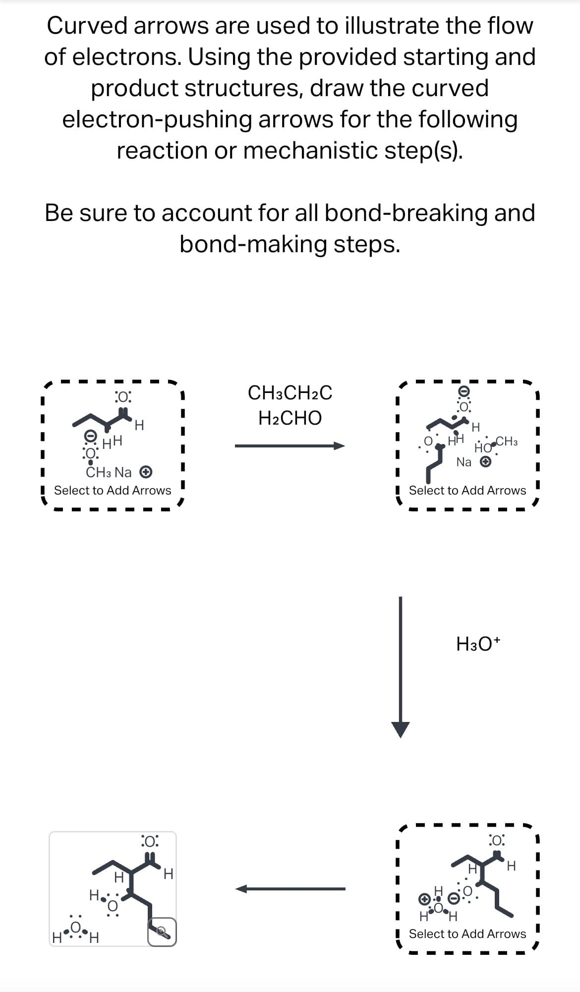 Curved arrows are used to illustrate the flow
of electrons. Using the provided starting and
product structures, draw the curved
electron-pushing arrows for the following
reaction or mechanistic step(s).
Be sure to account for all bond-breaking and
bond-making steps.
:0:
CH3CH2C
H2CHO
:0:
HH
CH3 Na
Select to Add Arrows
надон
:0:
H
H
HH
H
HO CH3
Na ✪
Select to Add Arrows
H3O+
:0:
H
Select to Add Arrows