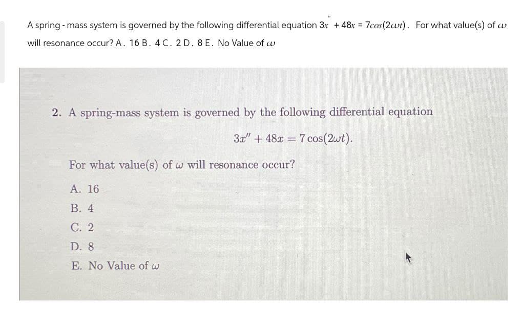 A spring - mass system is governed by the following differential equation 3x + 48x=7cos(2wt). For what value(s) of w
will resonance occur? A. 16 B. 4 C. 2 D. 8 E. No Value of w
2. A spring-mass system is governed by the following differential equation
3x" +48x7 cos(2wt).
For what value(s) of w will resonance occur?
A. 16
B. 4
C. 2
D. 8
E. No Value of w