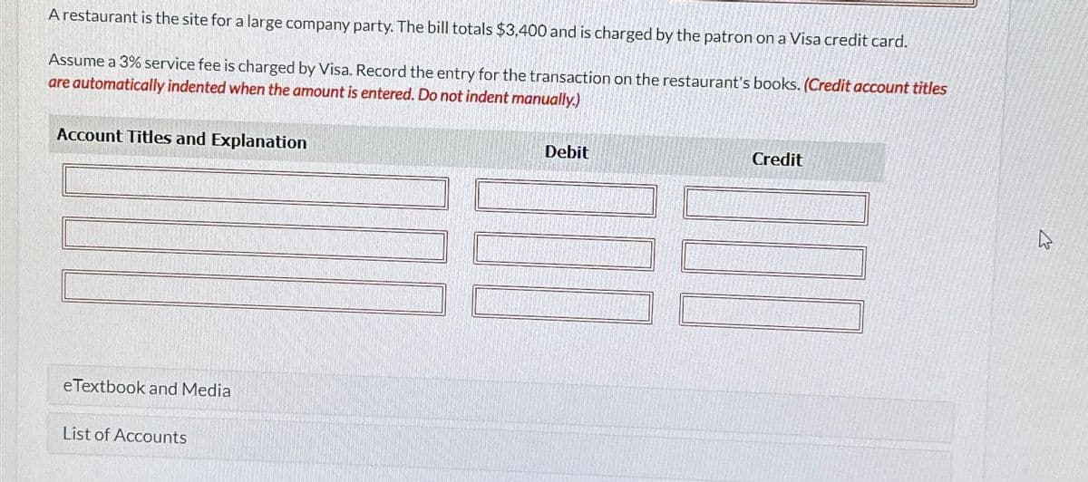 A restaurant is the site for a large company party. The bill totals $3,400 and is charged by the patron on a Visa credit card.
Assume a 3% service fee is charged by Visa. Record the entry for the transaction on the restaurant's books. (Credit account titles
are automatically indented when the amount is entered. Do not indent manually.)
Account Titles and Explanation
eTextbook and Media
List of Accounts
Debit
Credit