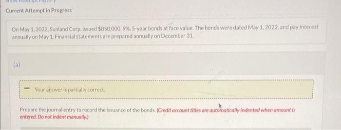 Current Attempt in Progress
On May 1, 2022, Sunland Corp. issued $850,000, 9%, 5-year bonds at face value. The bonds were dated May 1, 2022, and pay interest
annually on May 1. Financial statements are prepared annually on December 31.
(a)
Your answer is partially correct.
Prepare the journal entry to record the issuance of the bonds. (Credit account titles are automatically indented when amount is
entered. Do not indent manually.)