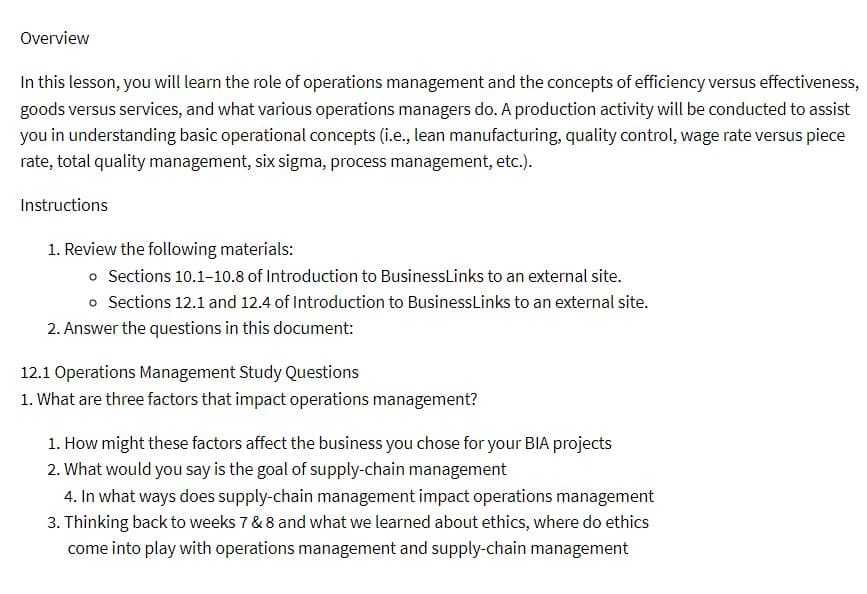 Overview
In this lesson, you will learn the role of operations management and the concepts of efficiency versus effectiveness,
goods versus services, and what various operations managers do. A production activity will be conducted to assist
you in understanding basic operational concepts (i.e., lean manufacturing, quality control, wage rate versus piece
rate, total quality management, six sigma, process management, etc.).
Instructions
1. Review the following materials:
• Sections 10.1-10.8 of Introduction to BusinessLinks to an external site.
• Sections 12.1 and 12.4 of Introduction to Business Links to an external site.
2. Answer the questions in this document:
12.1 Operations Management Study Questions
1. What are three factors that impact operations management?
1. How might these factors affect the business you chose for your BIA projects
2. What would you say is the goal of supply-chain management
4. In what ways does supply-chain management impact operations management
3. Thinking back to weeks 7 & 8 and what we learned about ethics, where do ethics
come into play with operations management and supply-chain management