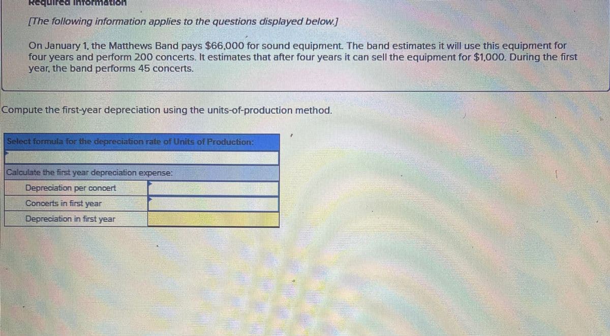 Required Information
[The following information applies to the questions displayed below.]
On January 1, the Matthews Band pays $66,000 for sound equipment. The band estimates it will use this equipment for
four years and perform 200 concerts. It estimates that after four years it can sell the equipment for $1,000. During the first
year, the band performs 45 concerts.
Compute the first-year depreciation using the units-of-production method.
Select formula for the depreciation rate of Units of Production:
Calculate the first year depreciation expense:
Depreciation per concert
Concerts in first year
Depreciation in first year