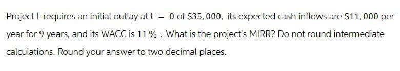 Project L requires an initial outlay at t = 0 of $35,000, its expected cash inflows are $11,000 per
year for 9 years, and its WACC is 11%. What is the project's MIRR? Do not round intermediate
calculations. Round your answer to two decimal places.