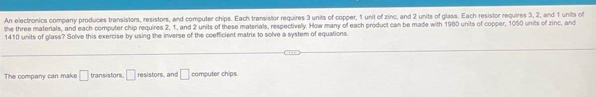 An electronics company produces transistors, resistors, and computer chips. Each transistor requires 3 units of copper, 1 unit of zinc, and 2 units of glass. Each resistor requires 3, 2, and 1 units of
the three materials, and each computer chip requires 2, 1, and 2 units of these materials, respectively. How many of each product can be made with 1980 units of copper, 1050 units of zinc, and
1410 units of glass? Solve this exercise by using the inverse of the coefficient matrix to solve a system of equations.
The company can make
transistors, resistors, and computer chips.