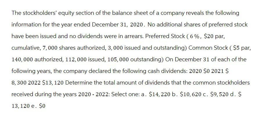 The stockholders' equity section of the balance sheet of a company reveals the following
information for the year ended December 31, 2020. No additional shares of preferred stock
have been issued and no dividends were in arrears. Preferred Stock (6%, $20 par,
cumulative, 7,000 shares authorized, 3, 000 issued and outstanding) Common Stock ($5 par,
140,000 authorized, 112,000 issued, 105,000 outstanding) On December 31 of each of the
following years, the company declared the following cash dividends: 2020 $0 2021 $
8,300 2022 $13, 120 Determine the total amount of dividends that the common stockholders
received during the years 2020-2022: Select one: a. $14,220 b. $10, 620 c. $9,520 d. $
13,120 e. $0
