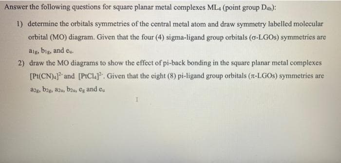 Answer the following questions for square planar metal complexes ML4 (point group Dan):
1) determine the orbitals symmetries of the central metal atom and draw symmetry labelled molecular
orbital (MO) diagram. Given that the four (4) sigma-ligand group orbitals (o-LGOS) symmetries are
alg, big, and cu.
2) draw the MO diagrams to show the effect of pi-back bonding in the square planar metal complexes
[Pt(CN).] and [PtICLJ. Given that the eight (8) pi-ligand group orbitals (r-LGOS) symmetries are
a2g, bag, azu, bzu, Cg and e.
