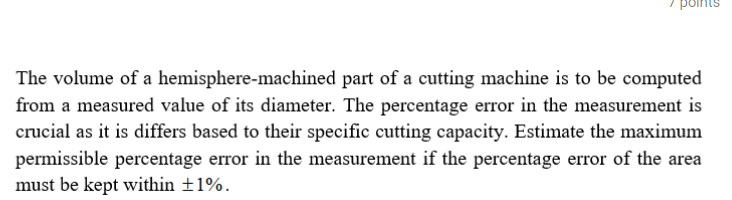 The volume of a hemisphere-machined part of a cutting machine is to be computed
from a measured value of its diameter. The percentage error in the measurement is
crucial as it is differs based to their specific cutting capacity. Estimate the maximum
permissible percentage error in the measurement if the percentage error of the area
must be kept within ±1%.
