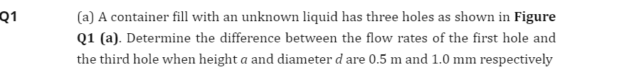 Q1
(a) A container fill with an unknown liquid has three holes as shown in Figure
Q1 (a). Determine the difference between the flow rates of the first hole and
the third hole when height a and diameter d are 0.5 m and 1.0 mm respectively
