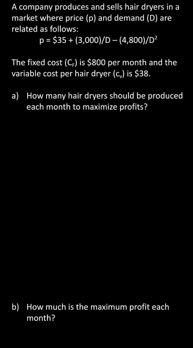 A company produces and sells hair dryers in a
market where price (p) and demand (D) are
related as follows:
p = $35 + (3,000)/D – (4,800)/D²
%3D
The fixed cost (C;) is $800 per month and the
variable cost per hair dryer (c,) is $38.
a) How many hair dryers should be produced
each month to maximize profits?
b) How much is the maximum profit each
month?
