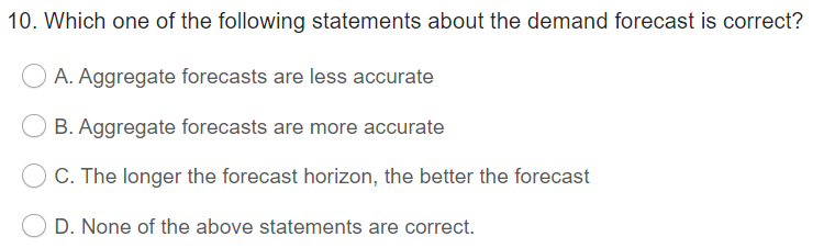 10. Which one of the following statements about the demand forecast is correct?
A. Aggregate forecasts are less accurate
B. Aggregate forecasts are more accurate
C. The longer the forecast horizon, the better the forecast
D. None of the above statements are correct.