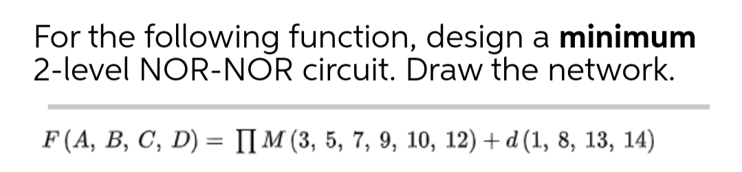 For the following function, design a minimum
2-level NOR-NOR circuit. Draw the network.
F (A, B, C, D) = I[ M (3, 5, 7, 9, 10, 12) + d (1, 8, 13, 14)
%3D
