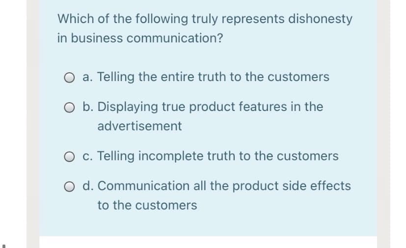 Which of the following truly represents dishonesty
in business communication?
a. Telling the entire truth to the customers
O b. Displaying true product features in the
advertisement
c. Telling incomplete truth to the customers
O d. Communication all the product side effects
to the customers
