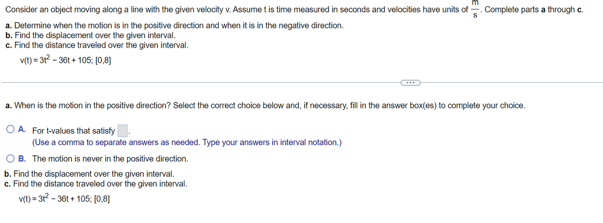 m
Consider an object moving along a line with the given velocity v. Assume t is time measured in seconds and velocities have units of Complete parts a through c.
S
a. Determine when the motion is in the positive direction and when it is in the negative direction.
b. Find the displacement over the given interval.
c. Find the distance traveled over the given interval.
v(t) = 3t² - 36t+105; [0,8]
a. When is the motion in the positive direction? Select the correct choice below and, if necessary, fill in the answer box(es) to complete your choice.
OA. For t-values that satisfy
(Use a comma to separate answers as needed. Type your answers in interval notation.)
B.
The motion is never in the positive direction.
b. Find the displacement over the given interval.
c. Find the distance traveled over the given interval.
v(t) = 3t² - 36t+105; [0,8]