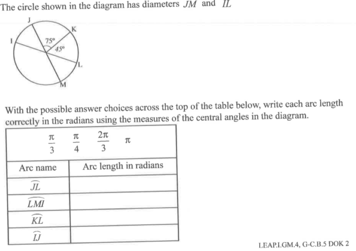 The circle shown in the diagram has diameters JM and IL
K
75
With the possible answer choices across the top of the table below, write cach arc length
correctly in the radians using the measures of the central angles in the diagram.
3
4
3
Arc name
Arc length in radians
JL
LMI
KL
IJ
LEAPLGM.4. G-C.B.5 DOK
