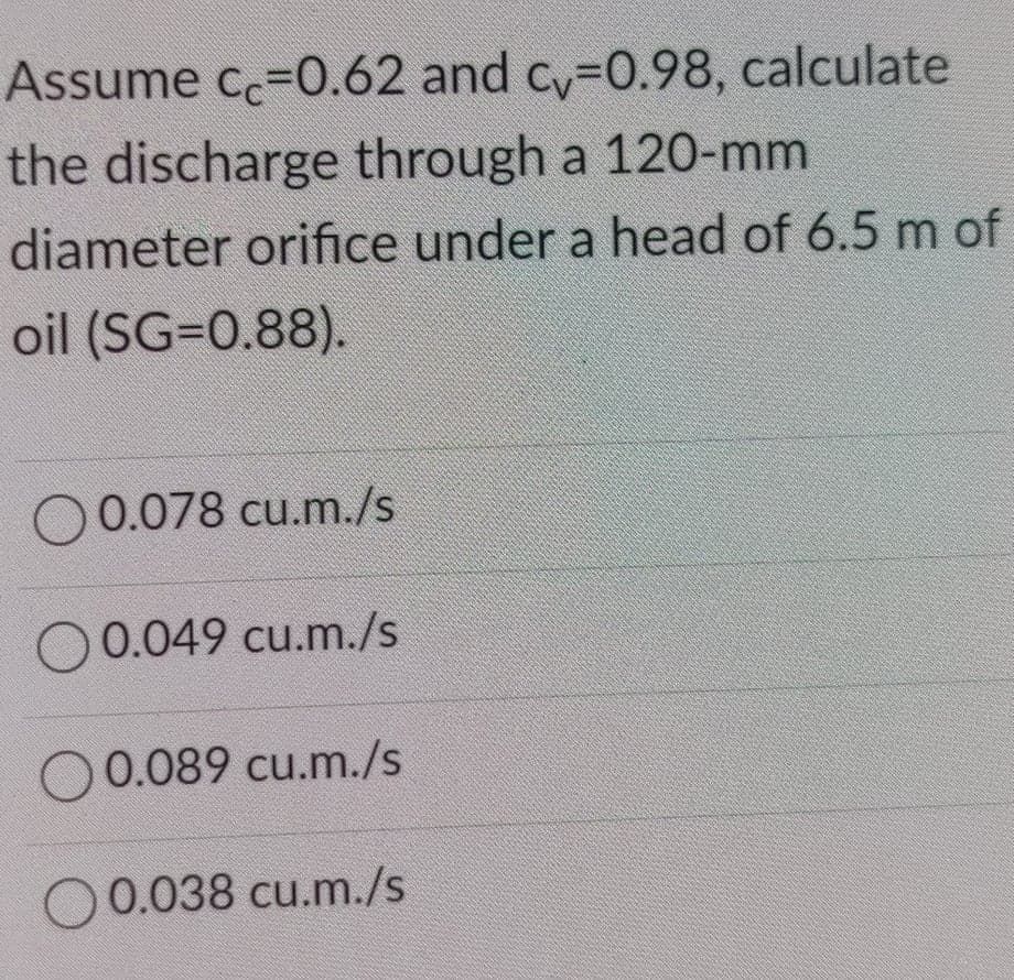 Assume cc=0.62 and cy-0.98, calculate
the discharge through a 120-mm
diameter orifice under a head of 6.5 m of
oil (SG=0.88).
O 0.078 cu.m./s
O 0.049 cu.m./s
00.089 cu.m./s
0.038 cu.m./s
