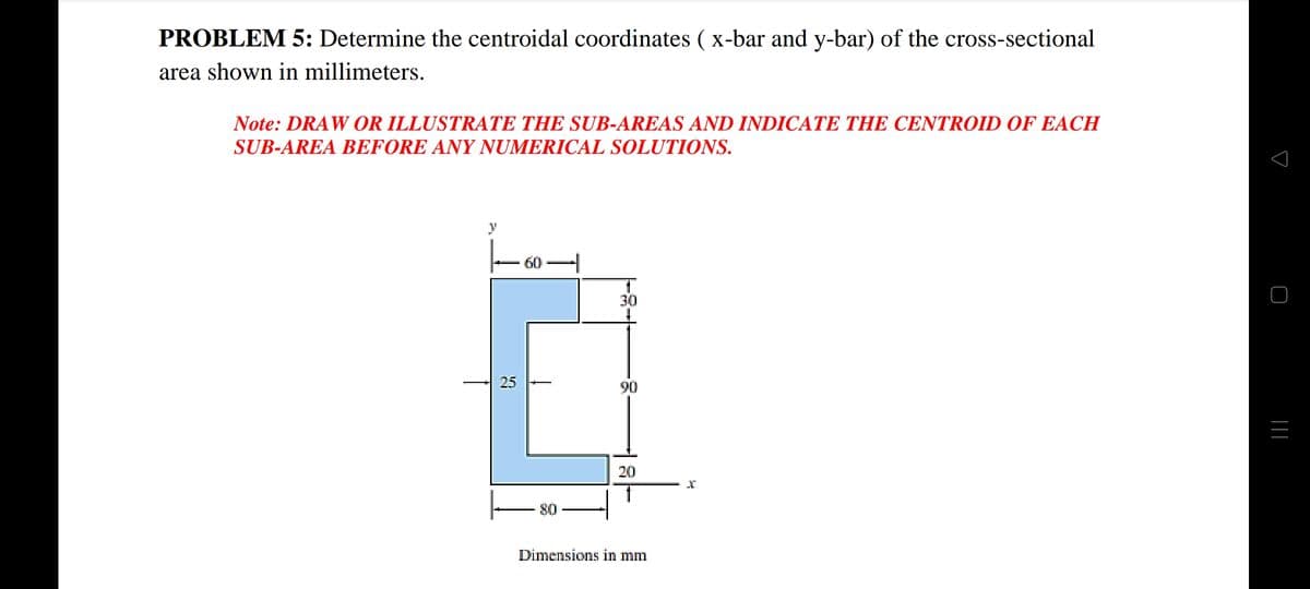 PROBLEM 5: Determine the centroidal coordinates ( x-bar and y-bar) of the cross-sectional
area shown in millimeters.
Note: DRAW OR ILLUSTRATE THE SUB-AREAS AND INDICATE THE CENTROID OF EACH
SUB-AREA BEFORE ANY NUMERICAL SOLUTIONS.
y
60
30
25
90
20
80
Dimensions in mm
