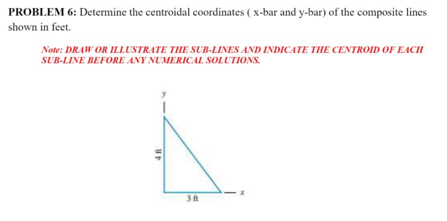 PROBLEM 6: Determine the centroidal coordinates ( x-bar and y-bar) of the composite lines
shown in feet.
Note: DRAW OR ILLUSTRATE THE SUB-LINES AND INDICATE THE CENTROID OF EACH
SUB-LINE BEFORE ANY NUMERICAL SOLUTIONS.
3 t
4 ft
