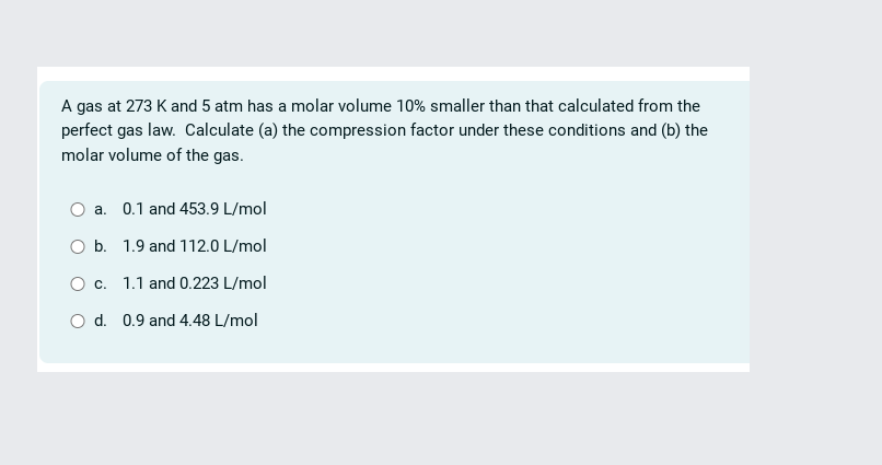 A gas at 273 K and 5 atm has a molar volume 10% smaller than that calculated from the
perfect gas law. Calculate (a) the compression factor under these conditions and (b) the
molar volume of the gas.
O a. 0.1 and 453.9 L/mol
O b. 1.9 and 112.0 L/mol
O c. 1.1 and 0.223 L/mol
O d. 0.9 and 4.48 L/mol